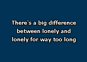 There's a big difference

between lonely and
lonely for way too long