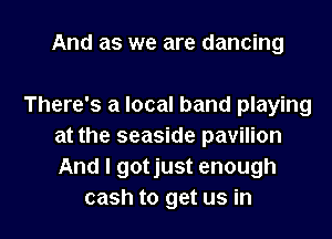 And as we are dancing

There's a local band playing
at the seaside pavilion
And I gotjust enough

cash to get us in l