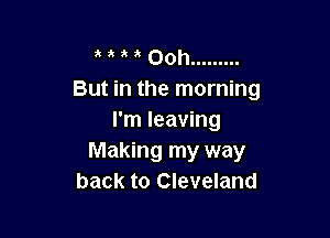 a Ooh .........
But in the morning

I'm leaving
Making my way
back to Cleveland