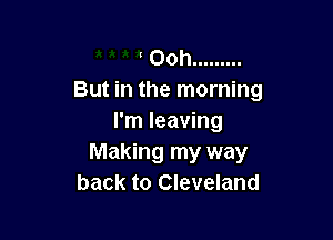 Ooh .........
But in the morning

I'm leaving
Making my way
back to Cleveland
