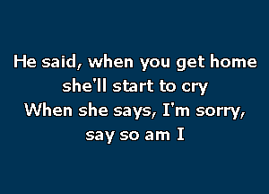 He said, when you get home
she'll start to cry

When she says, I'm sorry,
say so am I