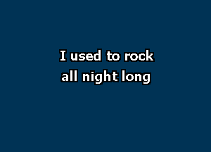 I used to rock

all night long