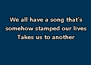 We all have a song that's
somehow stamped our lives
Takes us to another