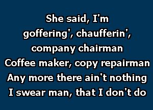 She said, I'm
goffering', chaufferin',
company chairman
Coffee maker, copy repairman
Any more there ain't nothing
I swear man, that I don't do