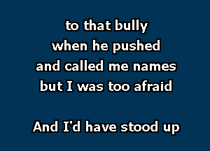 to that bully
when he pushed
and called me names
but I was too afraid

And I'd have stood up