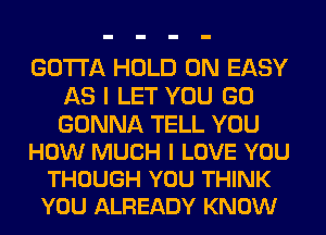 GOTTA HOLD 0N EASY
AS I LET YOU GO

GONNA TELL YOU
HOW MUCH I LOVE YOU
THOUGH YOU THINK
YOU ALREADY KNOW