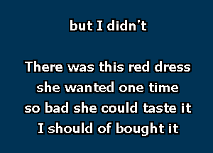 but I didn't

There was this red dress
she wanted one time
so bad she could taste it
I should of bought it