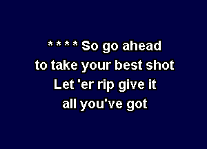 So go ahead
to take your best shot

Let 'er rip give it
all you've got