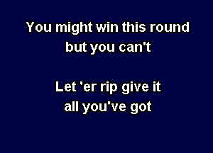 You might win this round
but you can't

Let 'er rip give it
all you've got