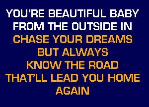 YOU'RE BEAUTIFUL BABY
FROM THE OUTSIDE IN
CHASE YOUR DREAMS

BUT ALWAYS
KNOW THE ROAD
THATLL LEAD YOU HOME
AGAIN