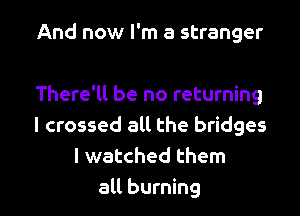 And now I'm a stranger

There'll be no returning

I crossed all the bridges
I watched them
all burning