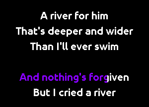 A river for him
That's deeper and wider
Than I'll ever swim

And nothing's Forgiven
But I cried a river