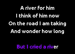 A river for him
I think oF him now
On the road I am taking

And wonder how long

But I cried a river
