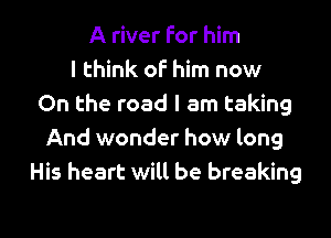 A river for him
I think oF him now
On the road I am taking

And wonder how long
His heart will be breaking