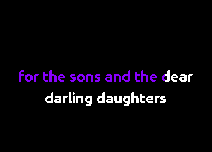 for the sons and the clear
darling daughters