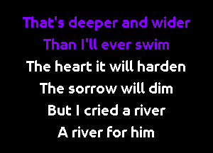 That's deeper and wider
Than I'll ever swim
The heart it will harden
The sorrow will dim
But I cried a river

A river For him I