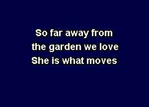 So far away from
the garden we love

She is what moves