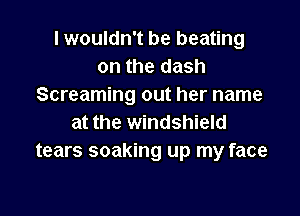 lwouldn't be beating
on the dash
Screaming out her name

at the windshield
tears soaking up my face