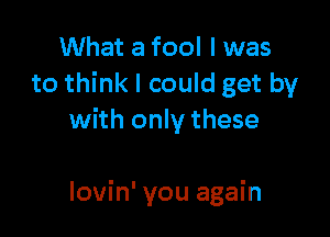 What a fool I was
to think I could get by

with only these

lovin' you again