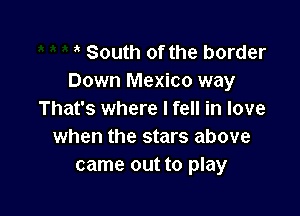 South of the border
Down Mexico way

That's where I fell in love
when the stars above
came out to play