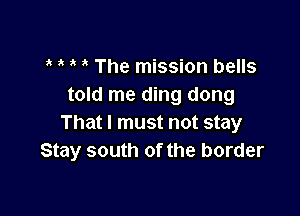 The mission bells
told me ding dong

That I must not stay
Stay south of the border