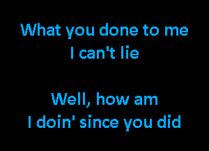 What you done to me
I can't lie

Well, how am
I doin' since you did