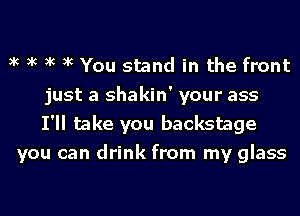 xc xc xc xc You stand in the front
just a shakin' your ass
I'll take you backstage
you can drink from my glass