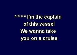 I'm the captain
of this vessel

We wanna take
you on a cruise