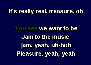 It's really real, treasure, oh

we want to be
Jam to the music
jam, yeah, uh-huh
Pleasure, yeah, yeah