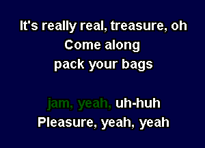 It's really real, treasure, oh
Come along
pack your bags

uh-huh
Pleasure, yeah, yeah