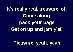 It's really real, treasure, oh
Come along
pack your bags

Get on up and jam y'all

Pleasure, yeah, yeah