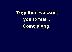 Together, we want
youtofeeL.

Come along