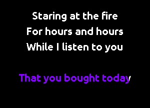 Staring at the Fire
For hours and hours
While I listen to you

That you bought today