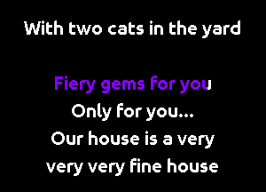 With two cats in the yard

Fiery gems For you
Only For you...
Our house is a very
very very fine house