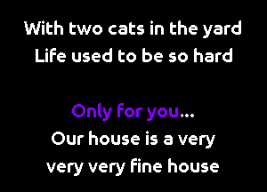 With two cats in the yard
Life used to be so hard

Only for you...
Our house is a very
very very fine house