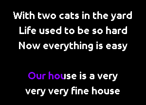 With two cats in the yard
Life used to be so hard
Now everything is easy

Our house is a very
very very fine house