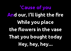 'Cause of you
And our, I'll light the Fire
While you place

the flowers in the vase
That you bought today
Hey, hey, hey...