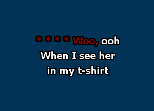 ooh

When I see her
in my t-shirt