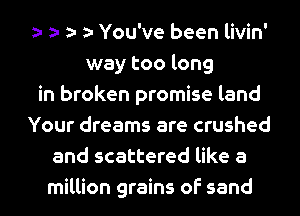 You've been livin'
way too long
in broken promise land
Your dreams are crushed
and scattered like a
million grains of sand
