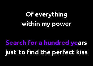 OF everything
within my power

Search for a hundred years
just to find the perfect kiss