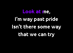 Look at me,
I'm way past pride

Isn't there some way
that we can try