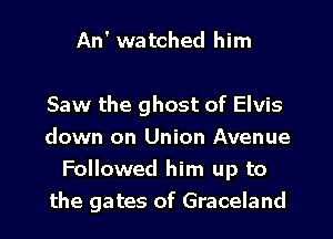 An' watched him

Saw the ghost of Elvis
down on Union Avenue
Followed him up to
the gates of Graceland