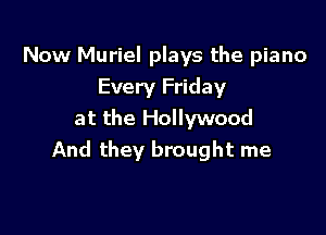 Now Muriel plays the piano
Every Friday

at the Hollywood
And they brought me