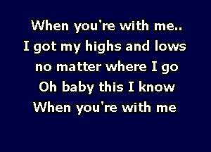 When you're with me..

I got my highs and lows

no matter where I go
Oh baby this I know
When you're with me