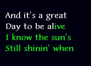 And it's a great
Day to be alive

I know the sun's
Still shinin' when