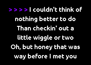 ?.a I couldn't think of
nothing better to do
Than checkin' out a
little wiggle or two
Oh, but honey that was

way before I met you I