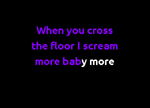 When you cross
the Floor I scream

more baby more
