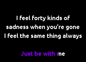 I Feel Forty kinds of
sadness when you're gone
I Feel the same thing always

Just be with me