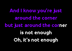 And I know you're just
around the corner

but just around the corner
is not enough
Oh, it's not enough