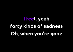 I feel, yeah

forty kinds of sadness
Oh, when you're gone